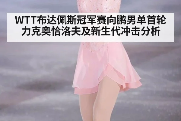 WTT布达佩斯冠军赛向鹏男单首轮力克奥恰洛夫及新生代冲击分析