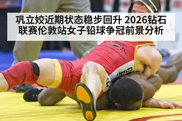 巩立姣近期状态稳步回升 2026钻石联赛伦敦站女子铅球争冠前景分析